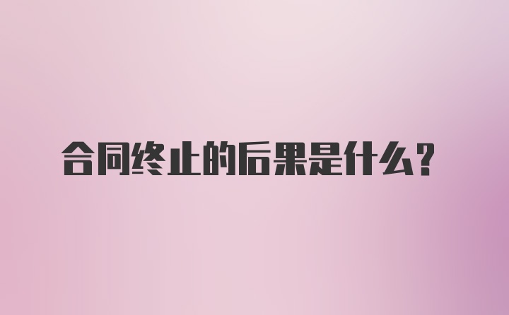 合同终止的后果是什么？