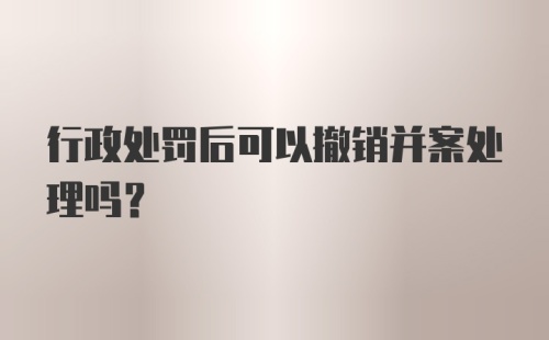 行政处罚后可以撤销并案处理吗？