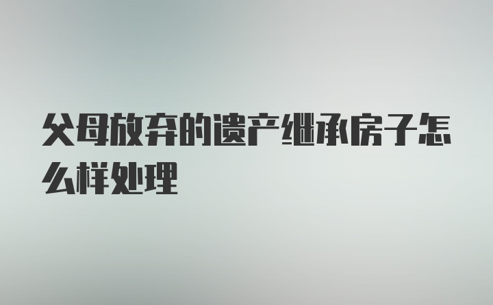 父母放弃的遗产继承房子怎么样处理