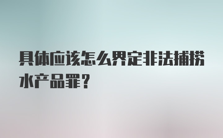 具体应该怎么界定非法捕捞水产品罪？