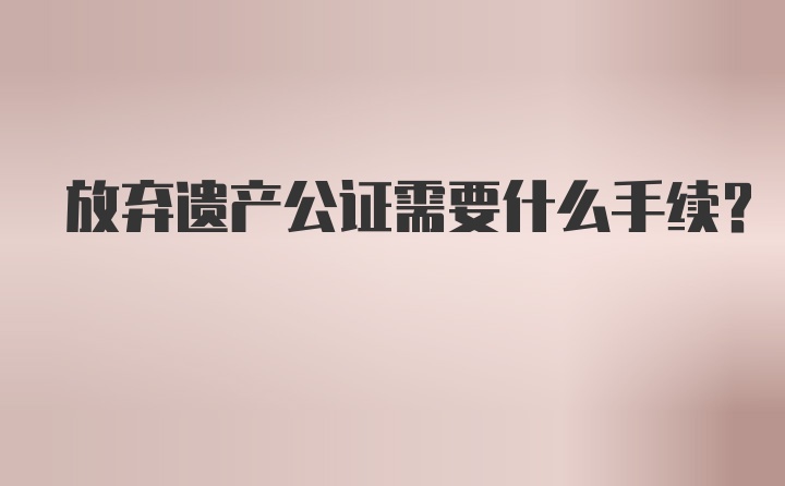 放弃遗产公证需要什么手续？