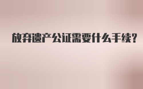 放弃遗产公证需要什么手续？