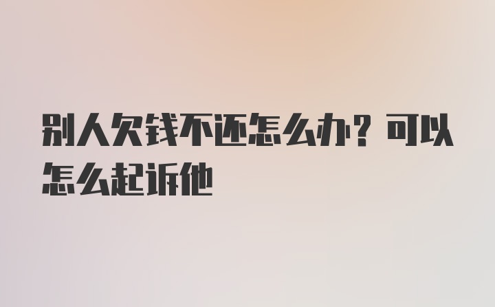 别人欠钱不还怎么办？可以怎么起诉他