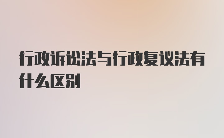 行政诉讼法与行政复议法有什么区别