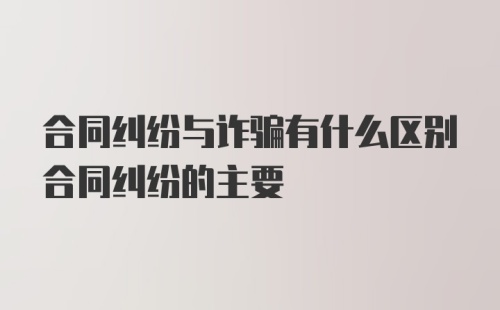 合同纠纷与诈骗有什么区别合同纠纷的主要