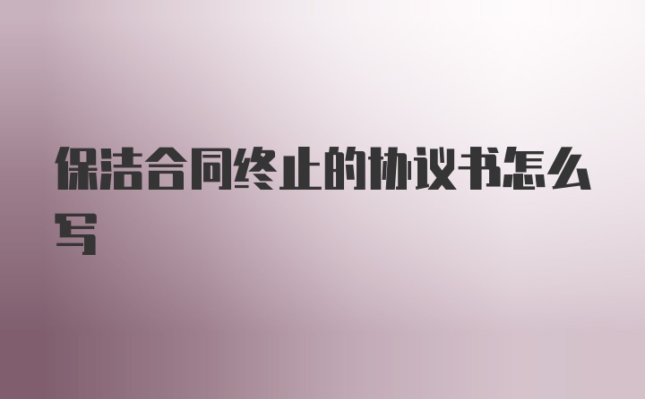 保洁合同终止的协议书怎么写