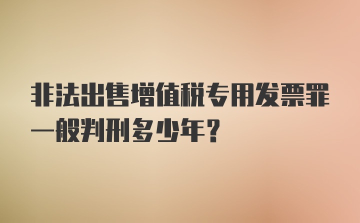 非法出售增值税专用发票罪一般判刑多少年？