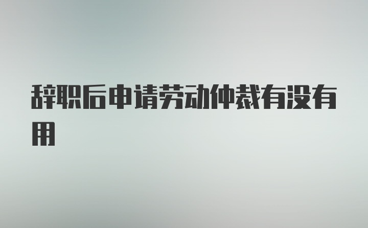 辞职后申请劳动仲裁有没有用