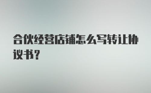 合伙经营店铺怎么写转让协议书？