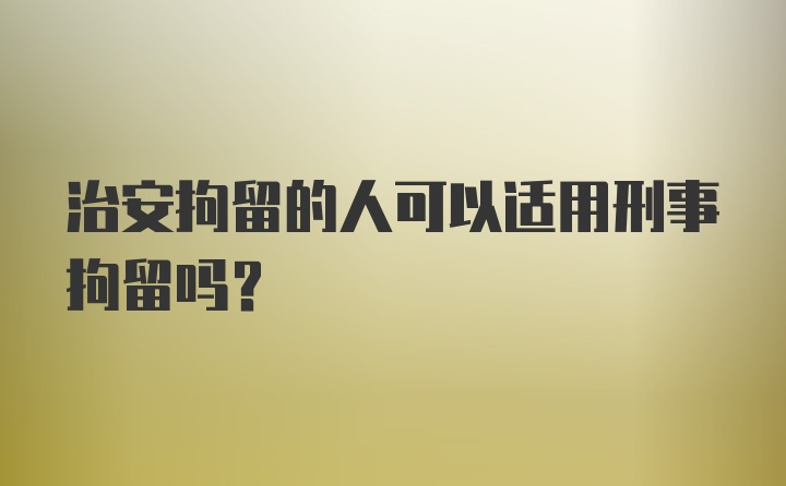 治安拘留的人可以适用刑事拘留吗？