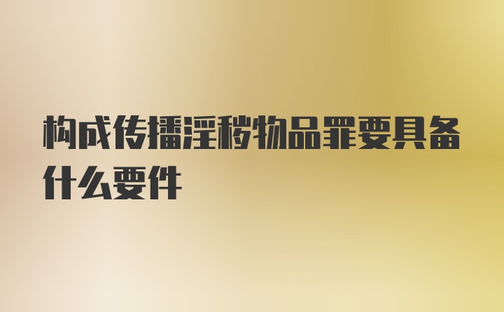 构成传播淫秽物品罪要具备什么要件