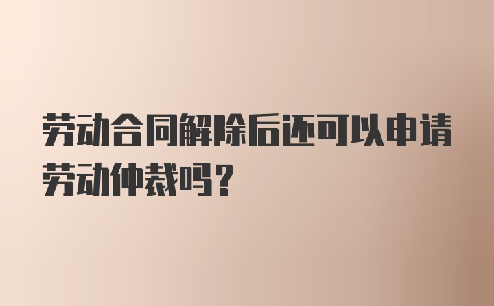 劳动合同解除后还可以申请劳动仲裁吗？