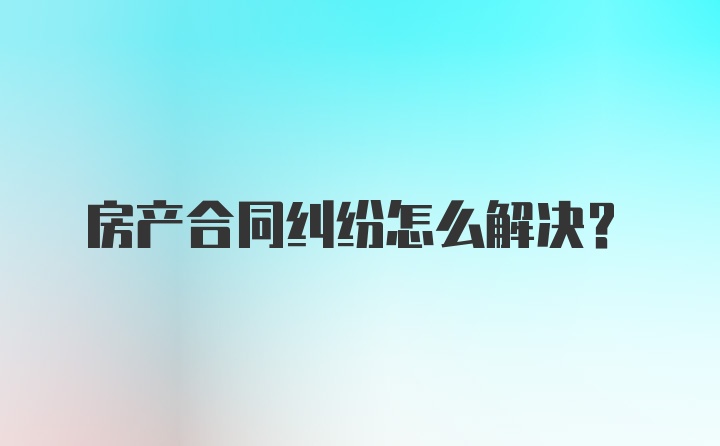 房产合同纠纷怎么解决？