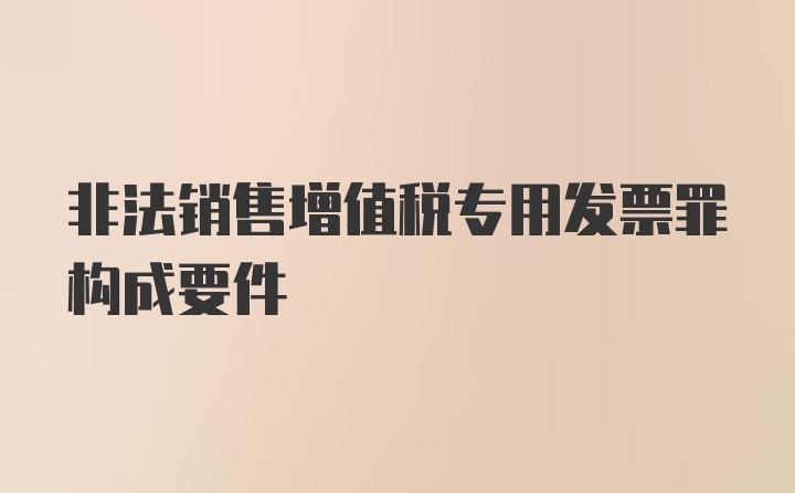 非法销售增值税专用发票罪构成要件