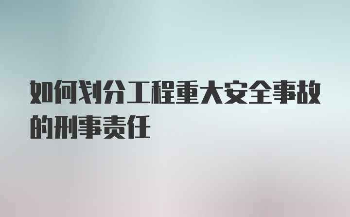 如何划分工程重大安全事故的刑事责任