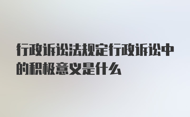 行政诉讼法规定行政诉讼中的积极意义是什么