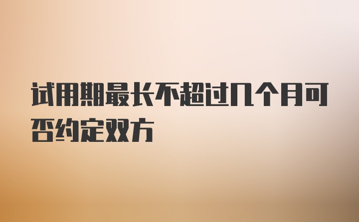 试用期最长不超过几个月可否约定双方