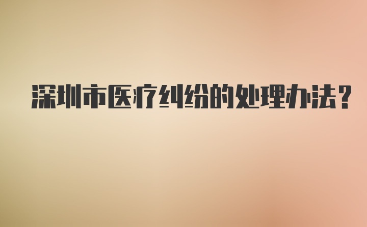 深圳市医疗纠纷的处理办法？