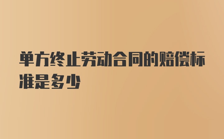 单方终止劳动合同的赔偿标准是多少