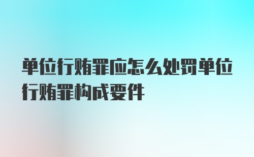 单位行贿罪应怎么处罚单位行贿罪构成要件