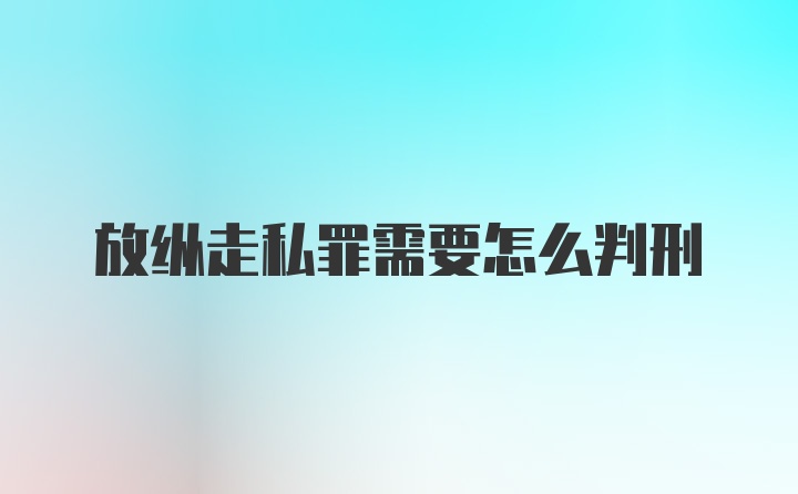 放纵走私罪需要怎么判刑