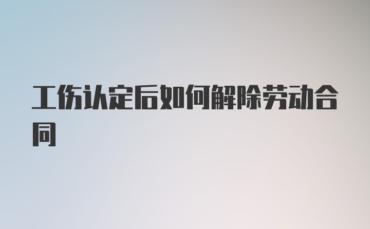 工伤认定后如何解除劳动合同