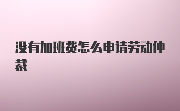 没有加班费怎么申请劳动仲裁