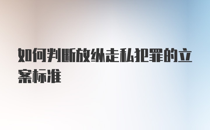 如何判断放纵走私犯罪的立案标准