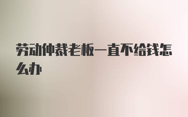 劳动仲裁老板一直不给钱怎么办