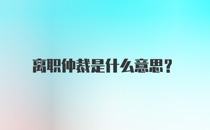 离职仲裁是什么意思？