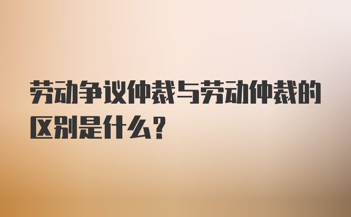 劳动争议仲裁与劳动仲裁的区别是什么？