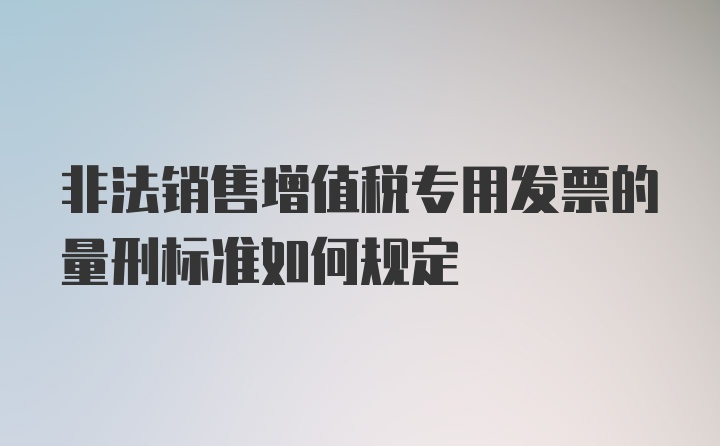 非法销售增值税专用发票的量刑标准如何规定