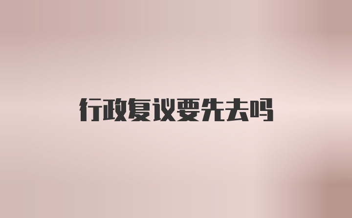 行政复议要先去吗