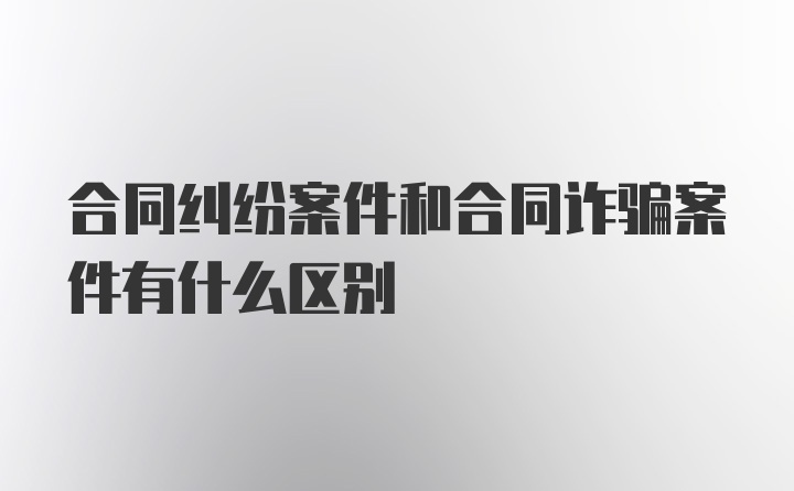 合同纠纷案件和合同诈骗案件有什么区别