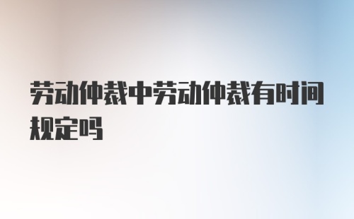 劳动仲裁中劳动仲裁有时间规定吗