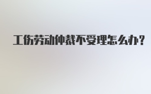 工伤劳动仲裁不受理怎么办？