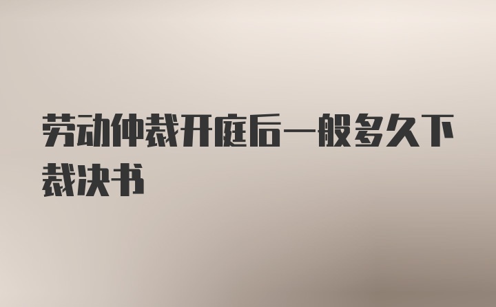 劳动仲裁开庭后一般多久下裁决书