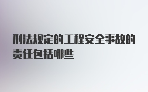 刑法规定的工程安全事故的责任包括哪些