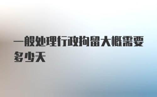 一般处理行政拘留大概需要多少天