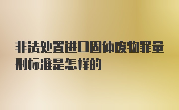 非法处置进口固体废物罪量刑标准是怎样的