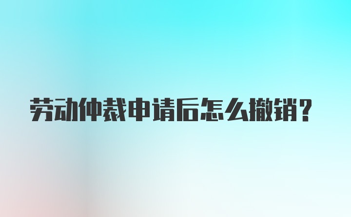 劳动仲裁申请后怎么撤销？