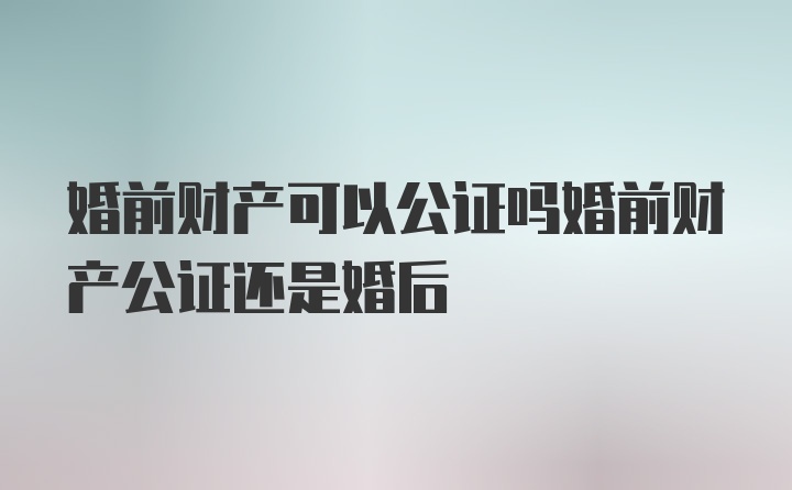 婚前财产可以公证吗婚前财产公证还是婚后