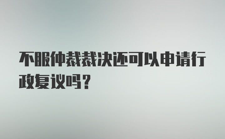 不服仲裁裁决还可以申请行政复议吗？