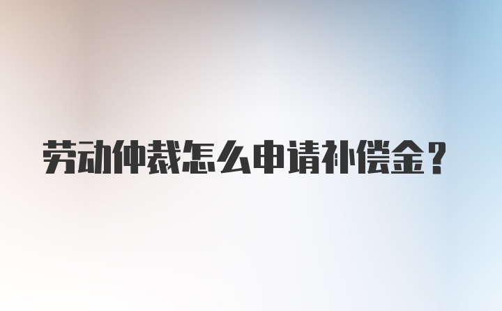 劳动仲裁怎么申请补偿金？