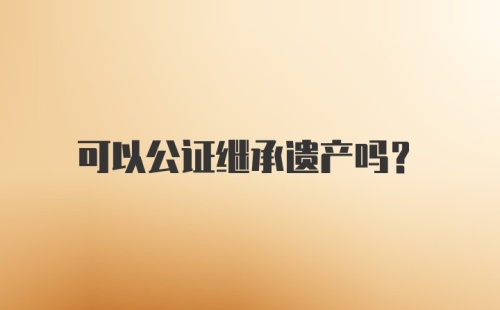 可以公证继承遗产吗？