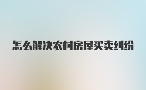 怎么解决农村房屋买卖纠纷