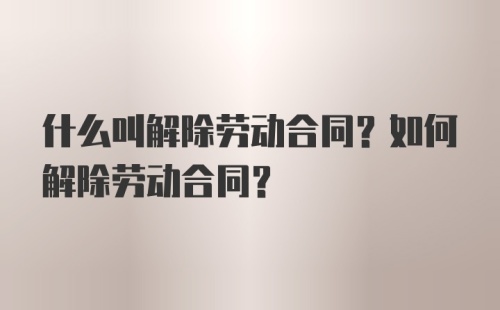 什么叫解除劳动合同？如何解除劳动合同？