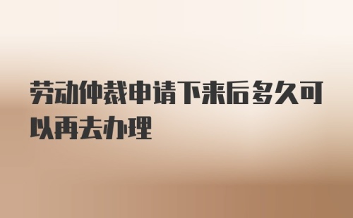 劳动仲裁申请下来后多久可以再去办理