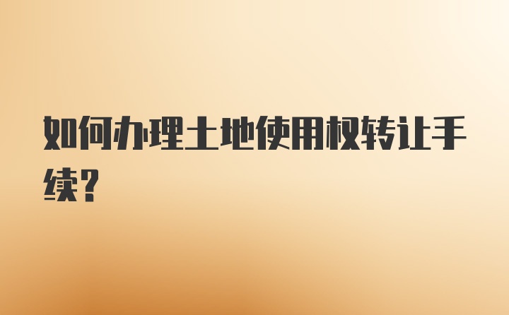 如何办理土地使用权转让手续？