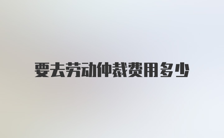 要去劳动仲裁费用多少